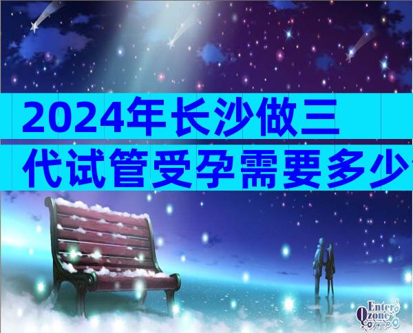 2024年长沙做三代试管受孕需要多少钱？ 抱婴费用